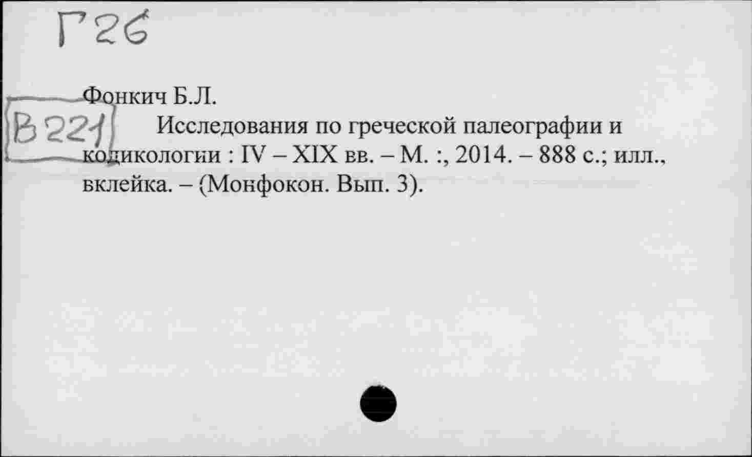 ﻿•-----Фонкич Б.Л.
B22-/.I Исследования по греческой палеографии и ______кодикологии : IV - XIX вв. - М. 2014. - 888 с.; илл.,
вклейка. - (Монфокон. Вып. 3).